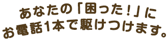 あなたの「困った！」にお電話1本で駆けつけます。